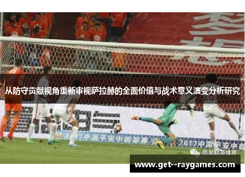 从防守贡献视角重新审视萨拉赫的全面价值与战术意义演变分析研究 从防守贡献视角重新审视萨拉赫的全面价值与战术意义演变分析研究