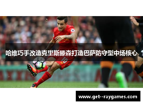 哈维巧手改造克里斯滕森打造巴萨防守型中场核心 哈维巧手改造克里斯滕森打造巴萨防守型中场核心