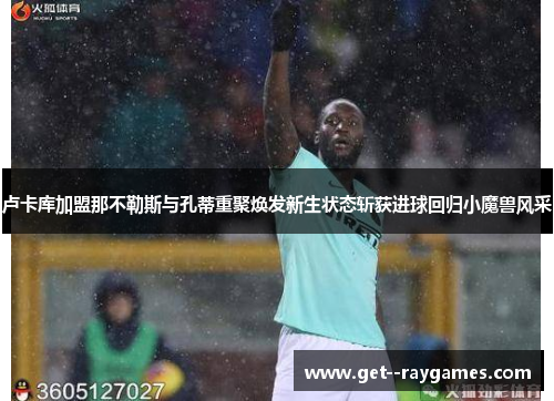 卢卡库加盟那不勒斯与孔蒂重聚焕发新生状态斩获进球回归小魔兽风采 卢卡库加盟那不勒斯与孔蒂重聚焕发新生状态斩获进球回归小魔兽风采