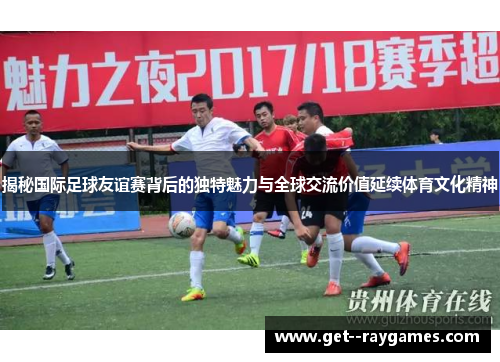 揭秘国际足球友谊赛背后的独特魅力与全球交流价值延续体育文化精神