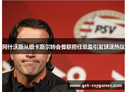 阿什沃斯从纽卡斯尔转会曼联担任总监引发球迷热议 阿什沃斯从纽卡斯尔转会曼联担任总监引发球迷热议