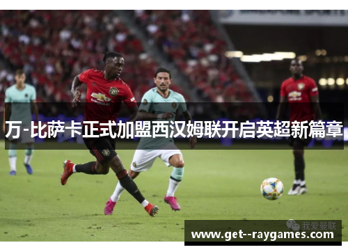 万-比萨卡正式加盟西汉姆联开启英超新篇章