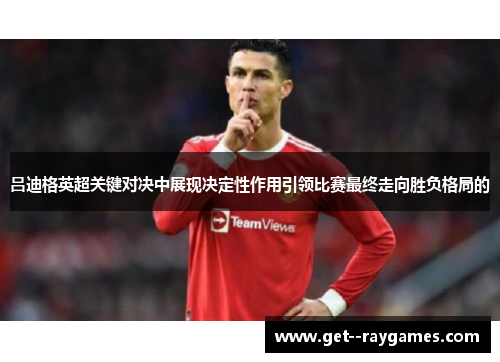 吕迪格英超关键对决中展现决定性作用引领比赛最终走向胜负格局的