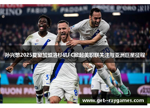 孙兴慜2025夏窗加盟洛杉矶FC掀起美职联关注与亚洲巨星征程