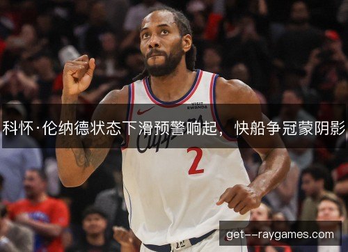 科怀·伦纳德状态下滑预警响起，快船争冠蒙阴影